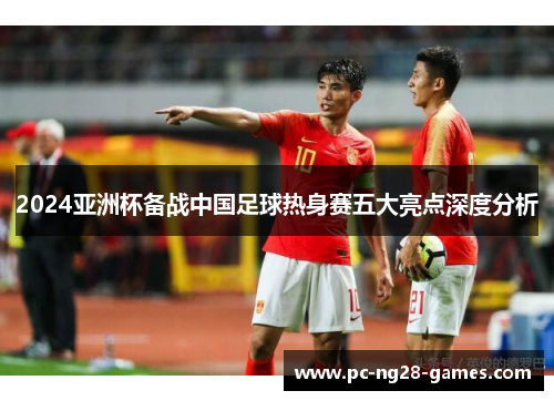 2024亚洲杯备战中国足球热身赛五大亮点深度分析 2024亚洲杯备战中国足球热身赛五大亮点深度分析