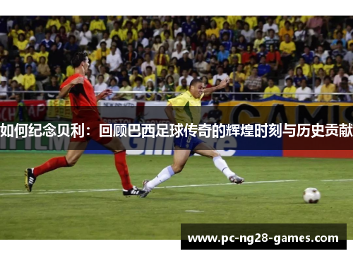 如何纪念贝利:回顾巴西足球传奇的辉煌时刻与历史贡献 如何纪念贝利:回顾巴西足球传奇的辉煌时刻与历史贡献