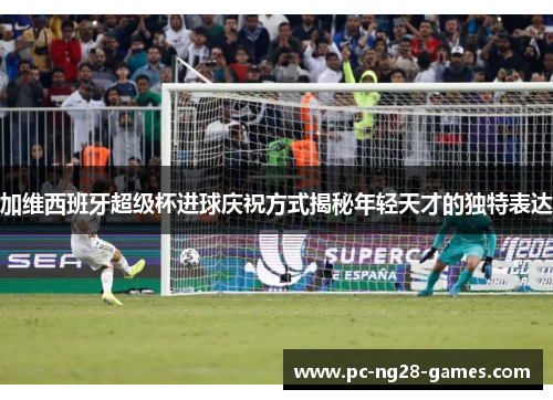 加维西班牙超级杯进球庆祝方式揭秘年轻天才的独特表达