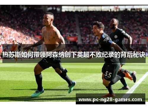 热苏斯如何带领阿森纳创下英超不败纪录的背后秘诀
