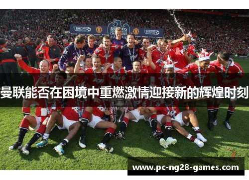 曼联能否在困境中重燃激情迎接新的辉煌时刻 曼联能否在困境中重燃激情迎接新的辉煌时刻