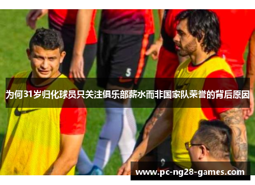 为何31岁归化球员只关注俱乐部薪水而非国家队荣誉的背后原因 为何31岁归化球员只关注俱乐部薪水而非国家队荣誉的背后原因