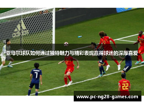 亚马尔球队如何通过独特魅力与精彩表现赢得球迷的深厚喜爱