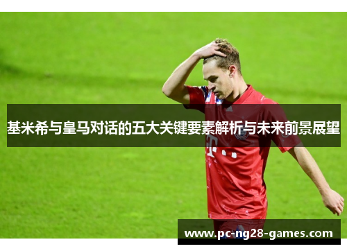 基米希与皇马对话的五大关键要素解析与未来前景展望