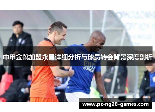 中甲金靴加盟永昌详细分析与球员转会背景深度剖析 中甲金靴加盟永昌详细分析与球员转会背景深度剖析