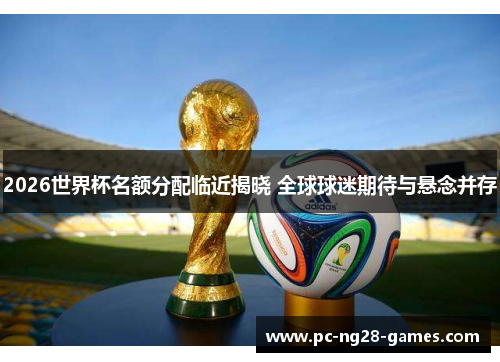 2026世界杯名额分配临近揭晓 全球球迷期待与悬念并存