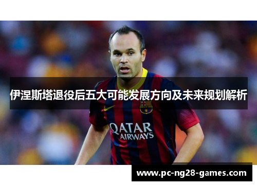 伊涅斯塔退役后五大可能发展方向及未来规划解析