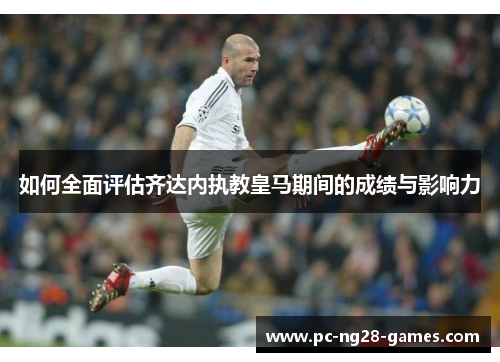 如何全面评估齐达内执教皇马期间的成绩与影响力