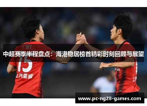 中超赛季半程盘点：海港稳居榜首精彩时刻回顾与展望