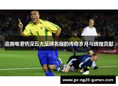 追溯粤港情深五大足球名宿的传奇岁月与辉煌贡献 追溯粤港情深五大足球名宿的传奇岁月与辉煌贡献