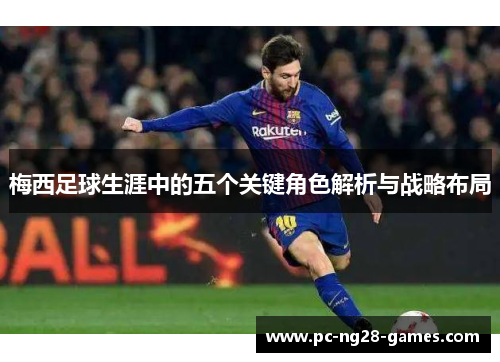 梅西足球生涯中的五个关键角色解析与战略布局 梅西足球生涯中的五个关键角色解析与战略布局