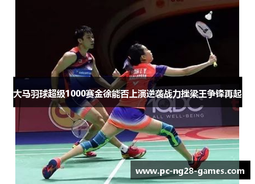 大马羽球超级1000赛金徐能否上演逆袭战力挫梁王争锋再起