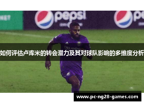 如何评估卢库米的转会潜力及其对球队影响的多维度分析 如何评估卢库米的转会潜力及其对球队影响的多维度分析