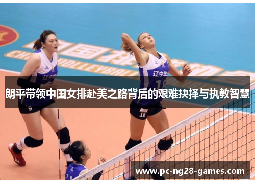 朗平带领中国女排赴美之路背后的艰难抉择与执教智慧 朗平带领中国女排赴美之路背后的艰难抉择与执教智慧