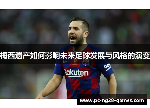 梅西遗产如何影响未来足球发展与风格的演变 梅西遗产如何影响未来足球发展与风格的演变