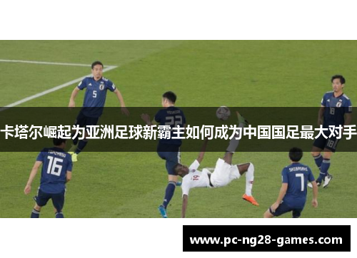 卡塔尔崛起为亚洲足球新霸主如何成为中国国足最大对手 卡塔尔崛起为亚洲足球新霸主如何成为中国国足最大对手