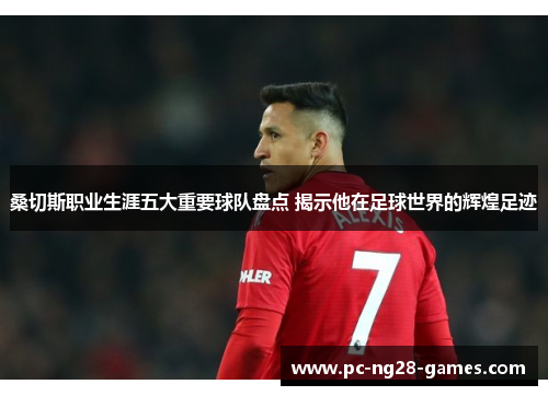 桑切斯职业生涯五大重要球队盘点 揭示他在足球世界的辉煌足迹