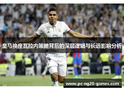 皇马换座瓦拉内策略背后的深层逻辑与长远影响分析