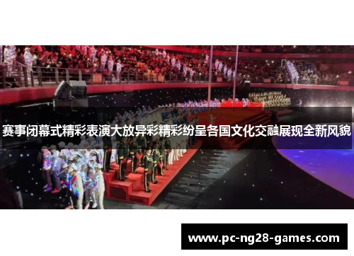 赛事闭幕式精彩表演大放异彩精彩纷呈各国文化交融展现全新风貌