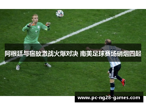 阿根廷与宿敌激战火爆对决 南美足球赛场硝烟四起