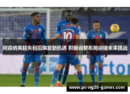 阿森纳英超失利后焕发新机遇 积极调整布局迎接未来挑战