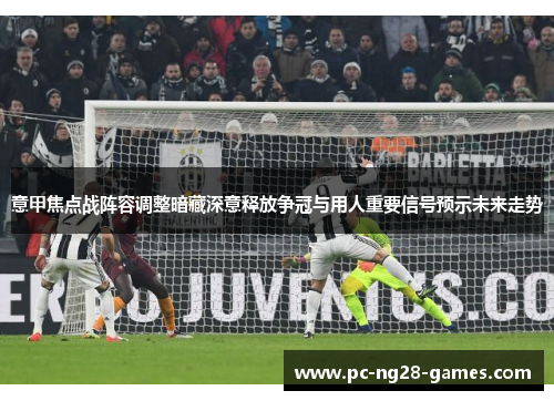 意甲焦点战阵容调整暗藏深意释放争冠与用人重要信号预示未来走势