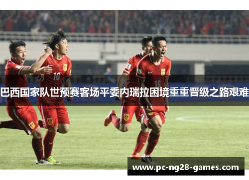 巴西国家队世预赛客场平委内瑞拉困境重重晋级之路艰难