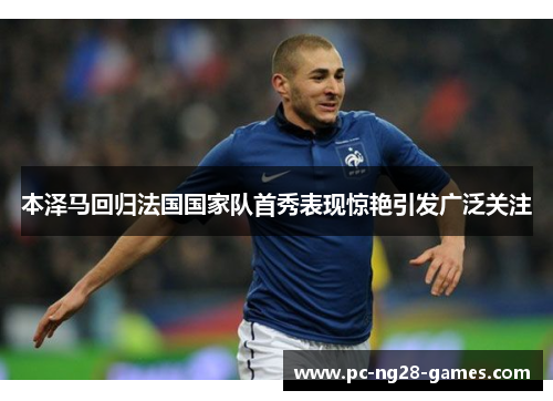 本泽马回归法国国家队首秀表现惊艳引发广泛关注