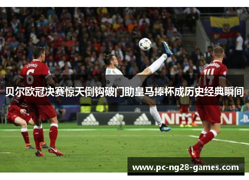贝尔欧冠决赛惊天倒钩破门助皇马捧杯成历史经典瞬间 贝尔欧冠决赛惊天倒钩破门助皇马捧杯成历史经典瞬间