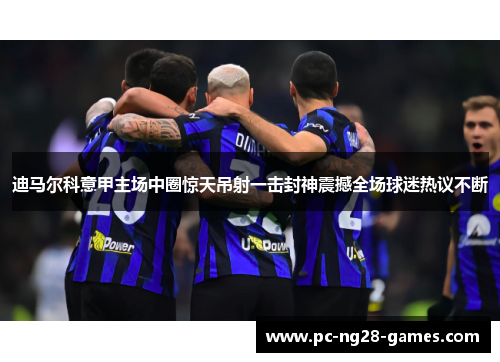 迪马尔科意甲主场中圈惊天吊射一击封神震撼全场球迷热议不断 迪马尔科意甲主场中圈惊天吊射一击封神震撼全场球迷热议不断